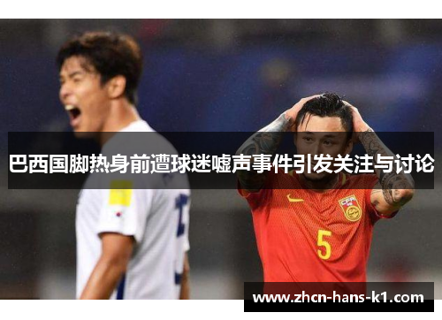 巴西国脚热身前遭球迷嘘声事件引发关注与讨论 巴西国脚热身前遭球迷嘘声事件引发关注与讨论