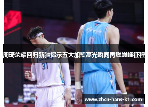 周琦荣耀回归新疆揭示五大加盟高光瞬间再燃巅峰征程 周琦荣耀回归新疆揭示五大加盟高光瞬间再燃巅峰征程
