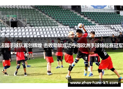 法国手球队再创辉煌 击败劲敌成功夺得欧洲手球锦标赛冠军