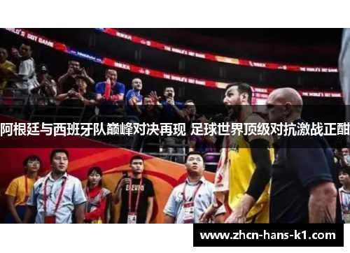 阿根廷与西班牙队巅峰对决再现 足球世界顶级对抗激战正酣