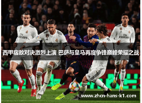 西甲宿敌对决激烈上演 巴萨与皇马再度争锋巅峰荣耀之战