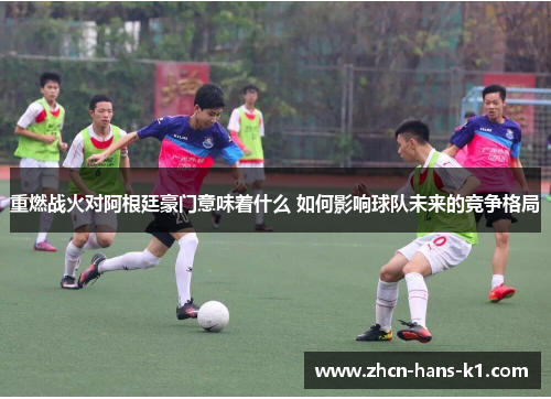重燃战火对阿根廷豪门意味着什么 如何影响球队未来的竞争格局