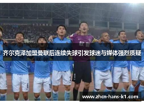 齐尔克泽加盟曼联后连续失球引发球迷与媒体强烈质疑
