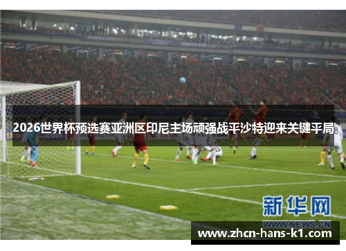 2026世界杯预选赛亚洲区印尼主场顽强战平沙特迎来关键平局