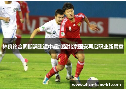 林良铭合同期满重返中超加盟北京国安再启职业新篇章