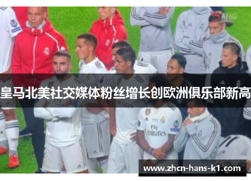 皇马北美社交媒体粉丝增长创欧洲俱乐部新高